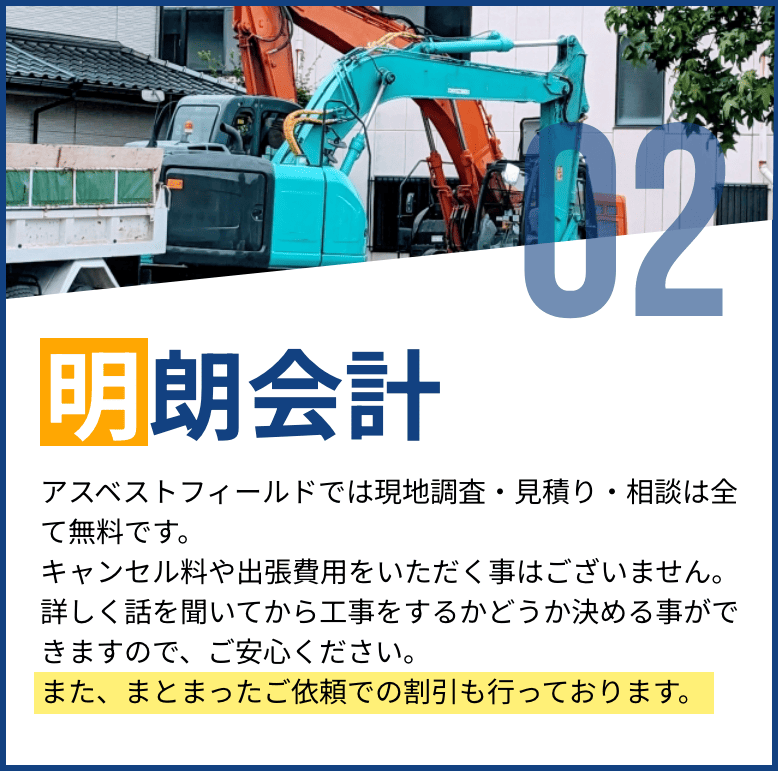 明朗会計。アスベストフィールドでは現地調査・見積り・相談が無料で、キャンセル料や出張費用も不要。安心して詳しい話を聞いた上で依頼を決められます。まとまったご依頼での割引もあり